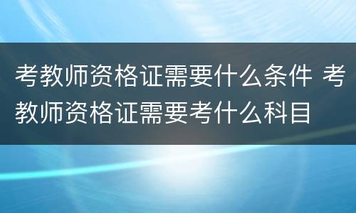 考教师资格证需要什么条件 考教师资格证需要考什么科目