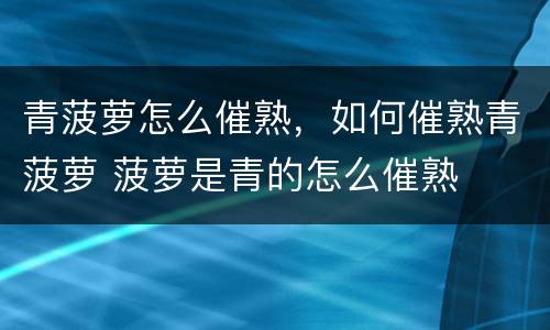 青菠萝怎么催熟，如何催熟青菠萝 菠萝是青的怎么催熟