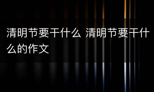 清明节要干什么 清明节要干什么的作文