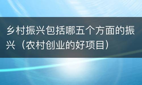 乡村振兴包括哪五个方面的振兴（农村创业的好项目）