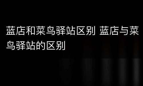 蓝店和菜鸟驿站区别 蓝店与菜鸟驿站的区别