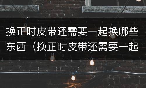 换正时皮带还需要一起换哪些东西（换正时皮带还需要一起换哪些东西标致）