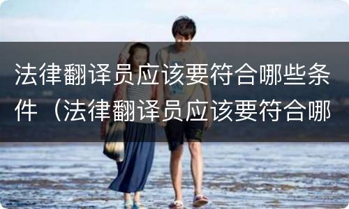 法律翻译员应该要符合哪些条件（法律翻译员应该要符合哪些条件才能考）