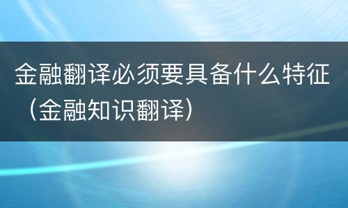 金融翻译必须要具备什么特征（金融知识翻译）