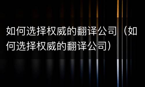 如何选择权威的翻译公司（如何选择权威的翻译公司）