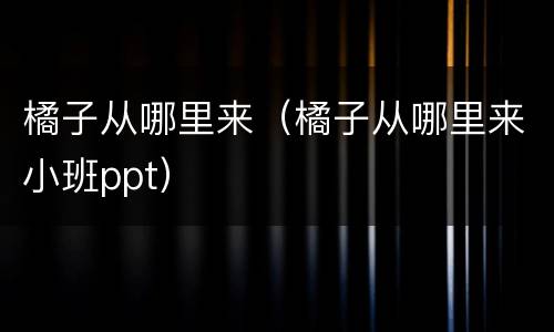 橘子从哪里来（橘子从哪里来小班ppt）