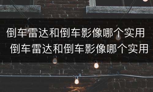 倒车雷达和倒车影像哪个实用 倒车雷达和倒车影像哪个实用视频