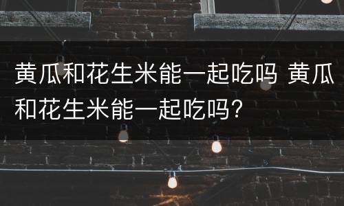 黄瓜和花生米能一起吃吗 黄瓜和花生米能一起吃吗?