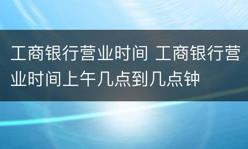 工商银行营业时间 工商银行营业时间上午几点到几点钟