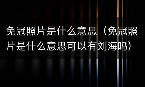 免冠照片是什么意思（免冠照片是什么意思可以有刘海吗）