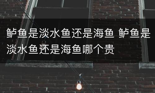 鲈鱼是淡水鱼还是海鱼 鲈鱼是淡水鱼还是海鱼哪个贵