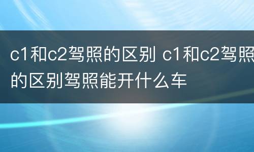 c1和c2驾照的区别 c1和c2驾照的区别驾照能开什么车