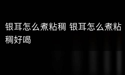 银耳怎么煮粘稠 银耳怎么煮粘稠好喝