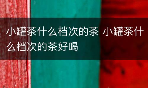 小罐茶什么档次的茶 小罐茶什么档次的茶好喝