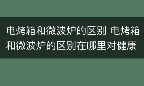 电烤箱和微波炉的区别 电烤箱和微波炉的区别在哪里对健康