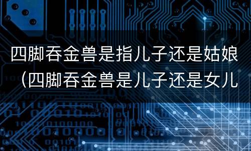 四脚吞金兽是指儿子还是姑娘（四脚吞金兽是儿子还是女儿）