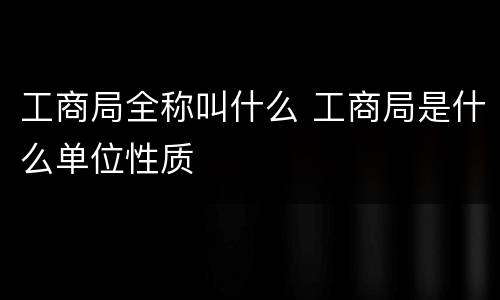 工商局全称叫什么 工商局是什么单位性质
