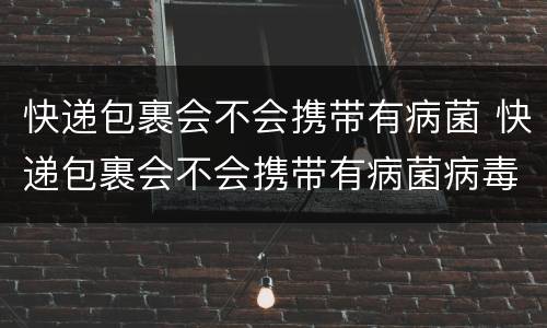 快递包裹会不会携带有病菌 快递包裹会不会携带有病菌病毒