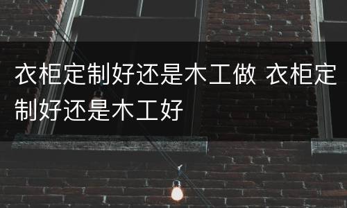 衣柜定制好还是木工做 衣柜定制好还是木工好