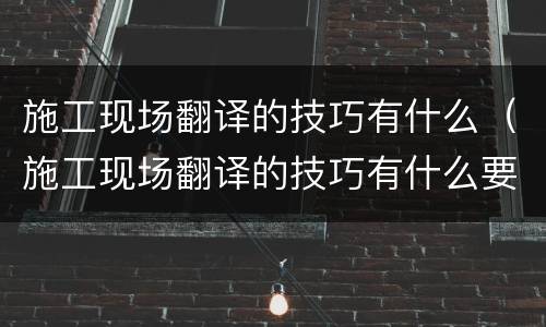 施工现场翻译的技巧有什么（施工现场翻译的技巧有什么要求）