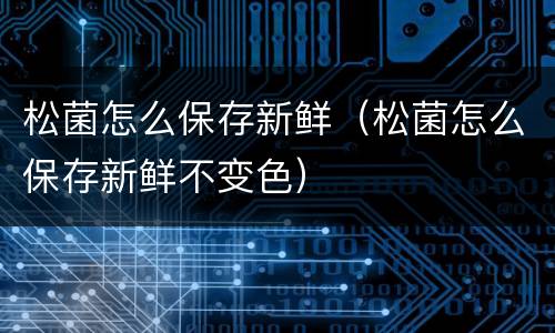 松菌怎么保存新鲜（松菌怎么保存新鲜不变色）