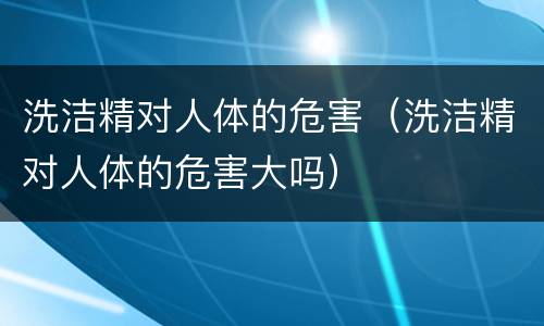 洗洁精对人体的危害（洗洁精对人体的危害大吗）