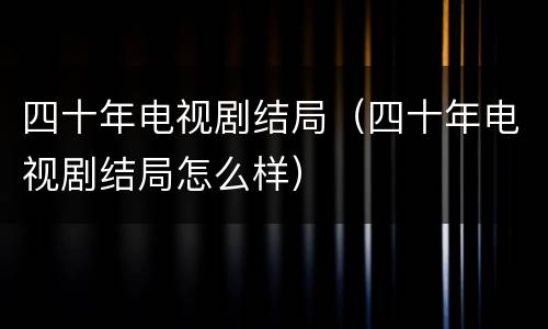 四十年电视剧结局（四十年电视剧结局怎么样）