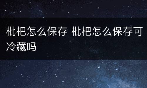 枇杷怎么保存 枇杷怎么保存可冷藏吗