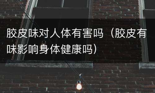 胶皮味对人体有害吗（胶皮有味影响身体健康吗）