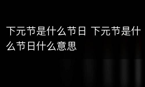 下元节是什么节日 下元节是什么节日什么意思