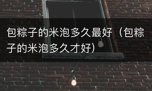 包粽子的米泡多久最好（包粽子的米泡多久才好）