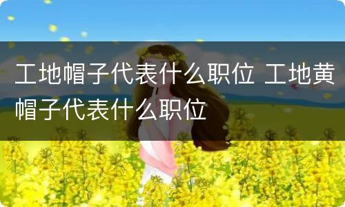 工地帽子代表什么职位 工地黄帽子代表什么职位