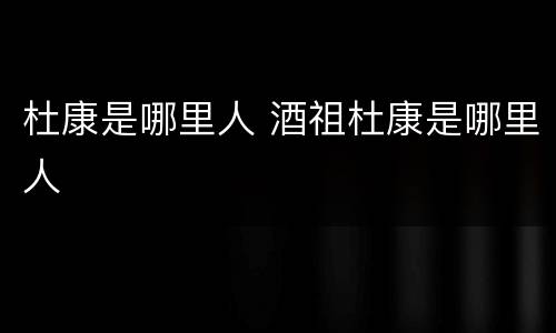 杜康是哪里人 酒祖杜康是哪里人