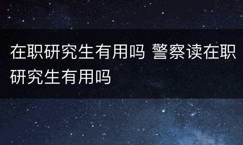 在职研究生有用吗 警察读在职研究生有用吗