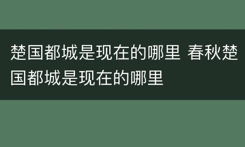 楚国都城是现在的哪里 春秋楚国都城是现在的哪里