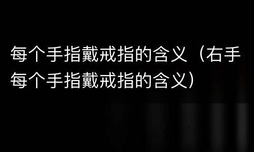 每个手指戴戒指的含义（右手每个手指戴戒指的含义）