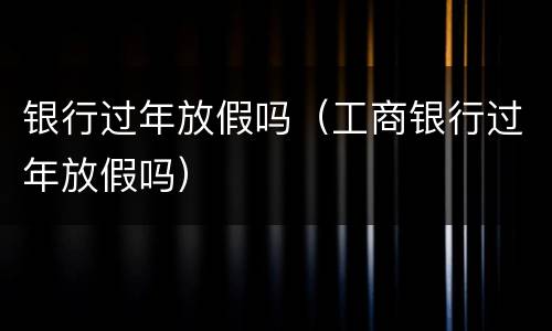银行过年放假吗（工商银行过年放假吗）