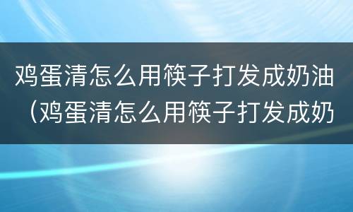 鸡蛋清怎么用筷子打发成奶油（鸡蛋清怎么用筷子打发成奶油蛋糕）