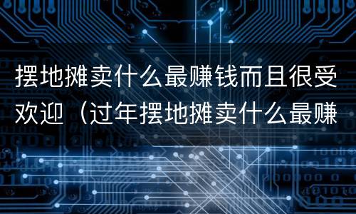 摆地摊卖什么最赚钱而且很受欢迎（过年摆地摊卖什么最赚钱而且很受欢迎）