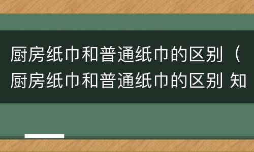 厨房纸巾和普通纸巾的区别（厨房纸巾和普通纸巾的区别 知乎）