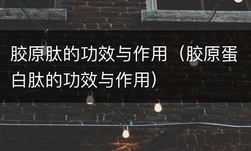 胶原肽的功效与作用（胶原蛋白肽的功效与作用）