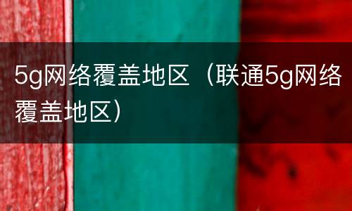 5g网络覆盖地区（联通5g网络覆盖地区）
