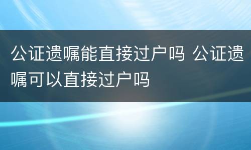 公证遗嘱能直接过户吗 公证遗嘱可以直接过户吗