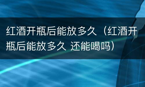 红酒开瓶后能放多久（红酒开瓶后能放多久 还能喝吗）