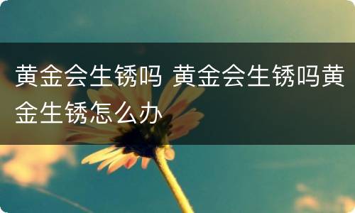 黄金会生锈吗 黄金会生锈吗黄金生锈怎么办
