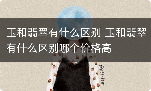 玉和翡翠有什么区别 玉和翡翠有什么区别哪个价格高
