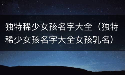 独特稀少女孩名字大全（独特稀少女孩名字大全女孩乳名）