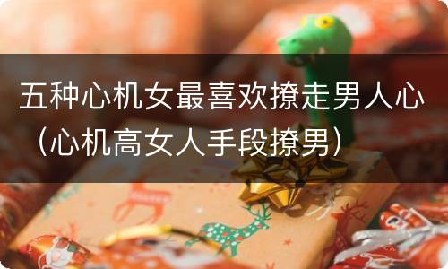 五种心机女最喜欢撩走男人心（心机高女人手段撩男）