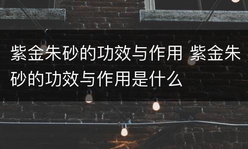 紫金朱砂的功效与作用 紫金朱砂的功效与作用是什么