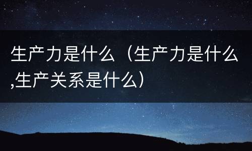 生产力是什么（生产力是什么,生产关系是什么）